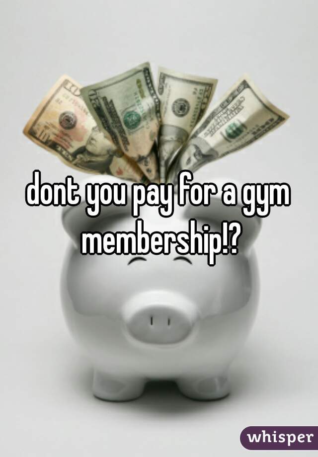 dont you pay for a gym membership!?