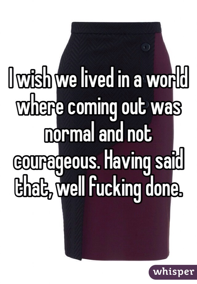 I wish we lived in a world where coming out was normal and not courageous. Having said that, well fucking done. 