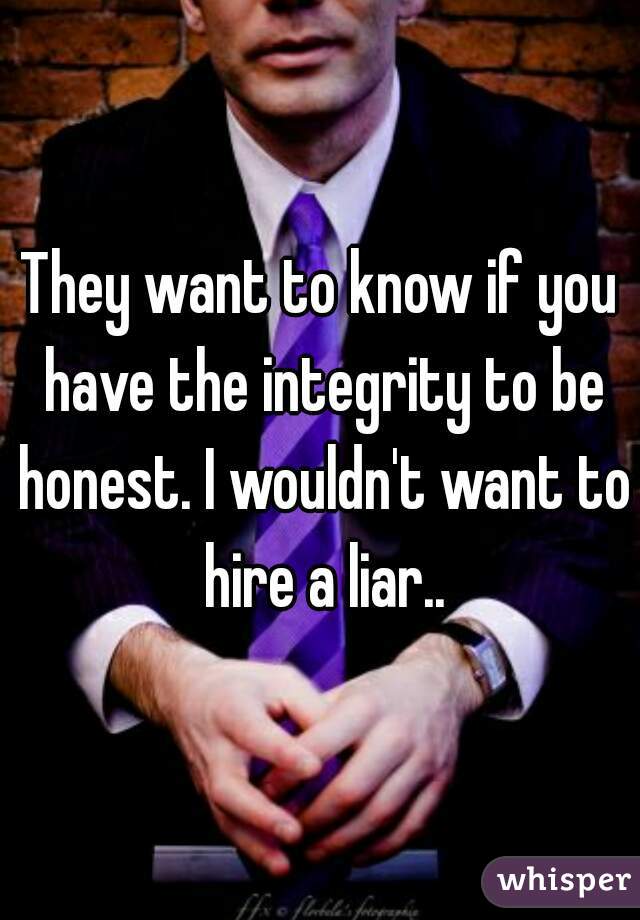 They want to know if you have the integrity to be honest. I wouldn't want to hire a liar..