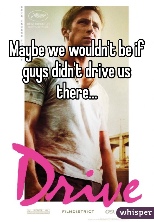 Maybe we wouldn't be if guys didn't drive us there...