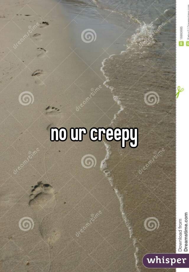 no ur creepy