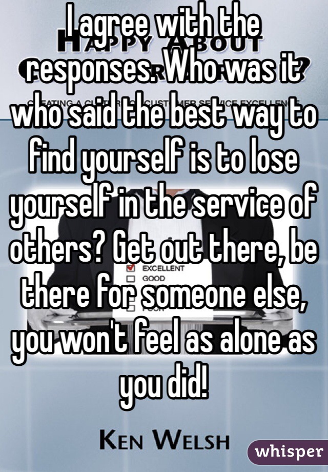 I agree with the responses. Who was it who said the best way to find yourself is to lose yourself in the service of others? Get out there, be there for someone else, you won't feel as alone as you did!