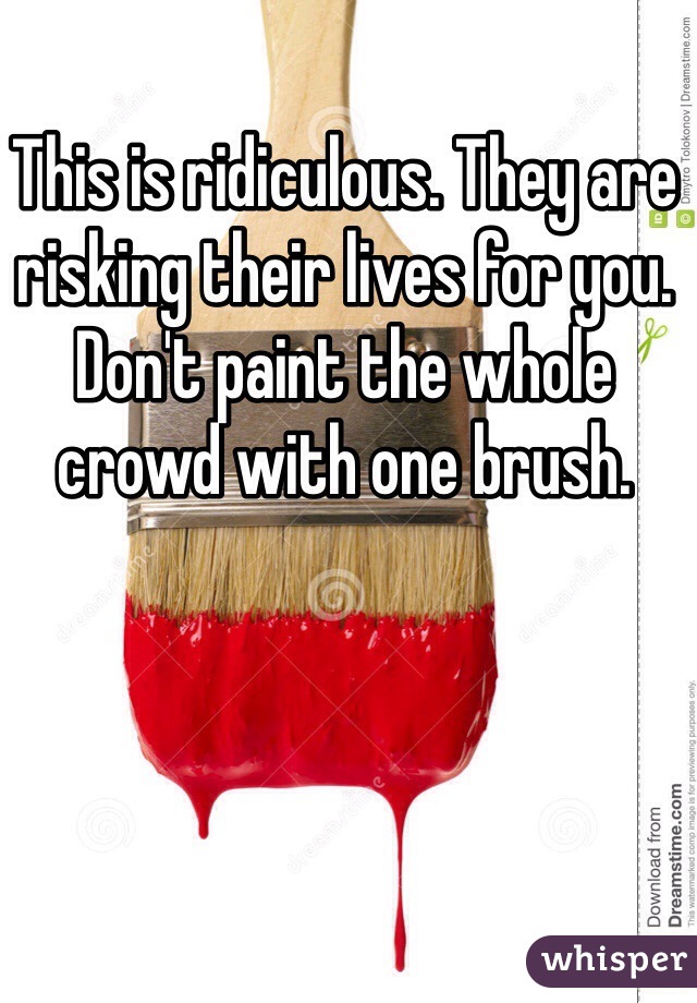 This is ridiculous. They are risking their lives for you. Don't paint the whole crowd with one brush. 
