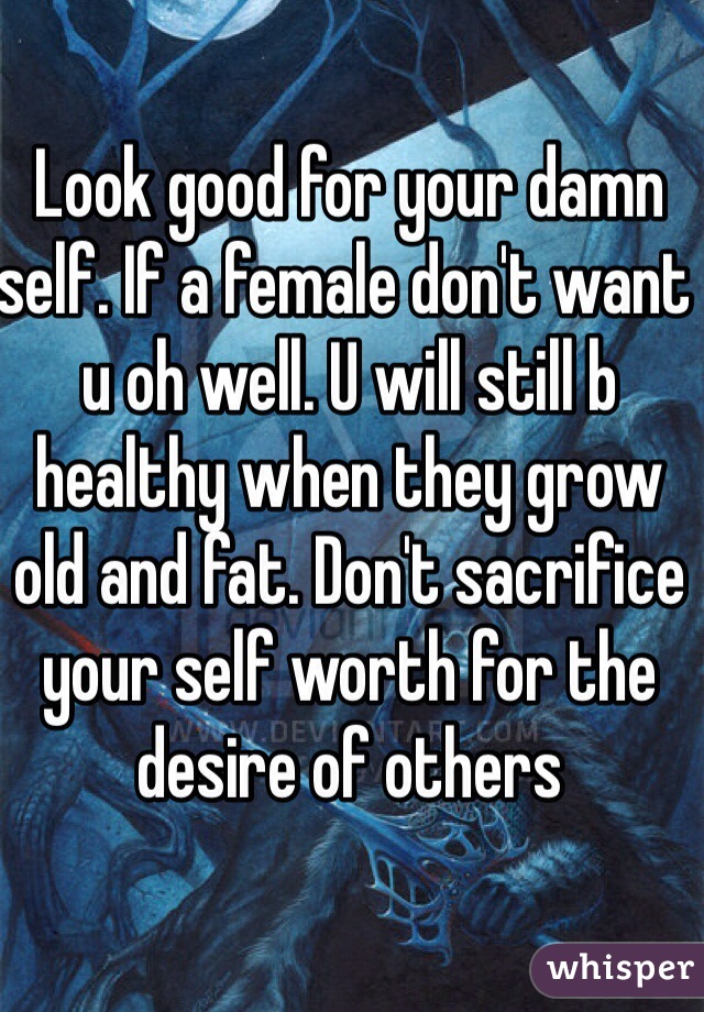 Look good for your damn self. If a female don't want u oh well. U will still b healthy when they grow old and fat. Don't sacrifice your self worth for the desire of others