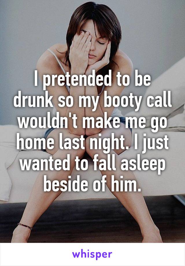 I pretended to be drunk so my booty call wouldn't make me go home last night. I just wanted to fall asleep beside of him.