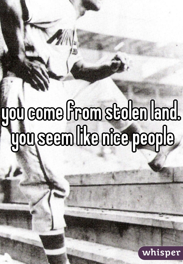 you come from stolen land. you seem like nice people