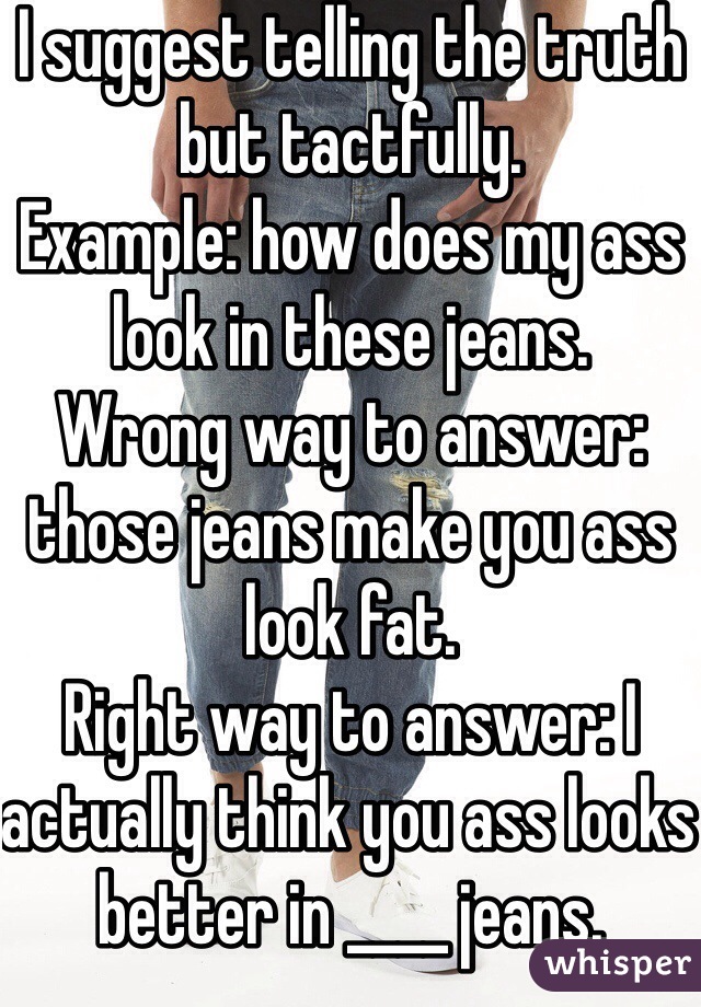 I suggest telling the truth but tactfully. 
Example: how does my ass look in these jeans. 
Wrong way to answer: those jeans make you ass look fat.
Right way to answer: I actually think you ass looks better in ____ jeans.