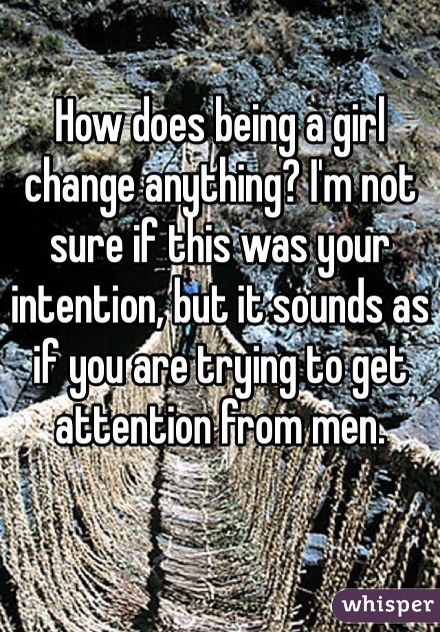 How does being a girl change anything? I'm not sure if this was your intention, but it sounds as if you are trying to get attention from men. 