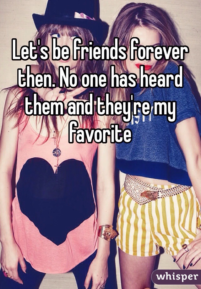 Let's be friends forever then. No one has heard them and they're my favorite 