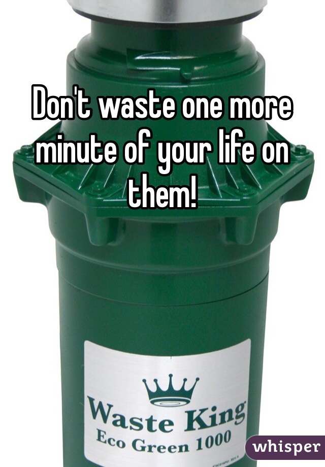 Don't waste one more minute of your life on them!