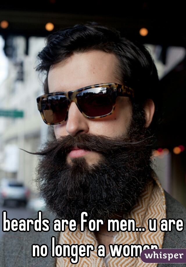 beards are for men... u are no longer a women