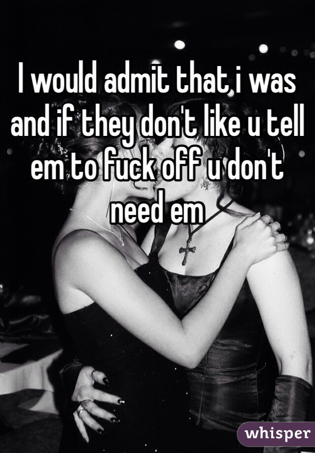 I would admit that i was and if they don't like u tell em to fuck off u don't need em