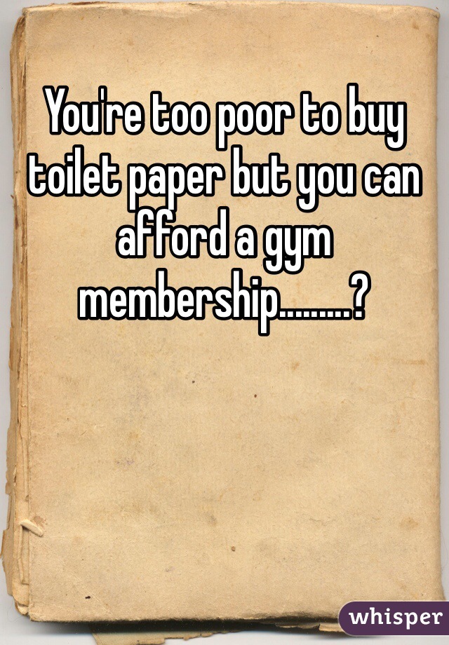 You're too poor to buy toilet paper but you can afford a gym membership.........?