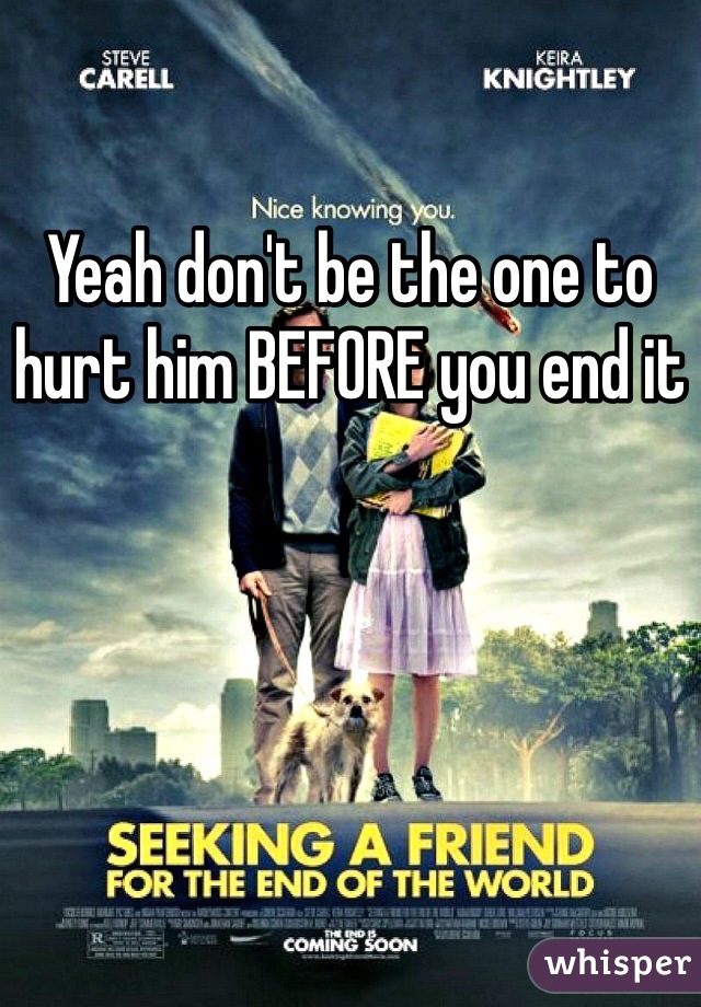Yeah don't be the one to hurt him BEFORE you end it