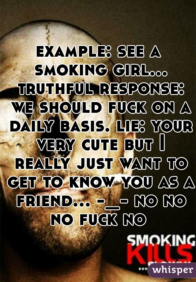 example: see a smoking girl... truthful response: we should fuck on a daily basis. lie: your very cute but I really just want to get to know you as a friend... -_- no no no fuck no 