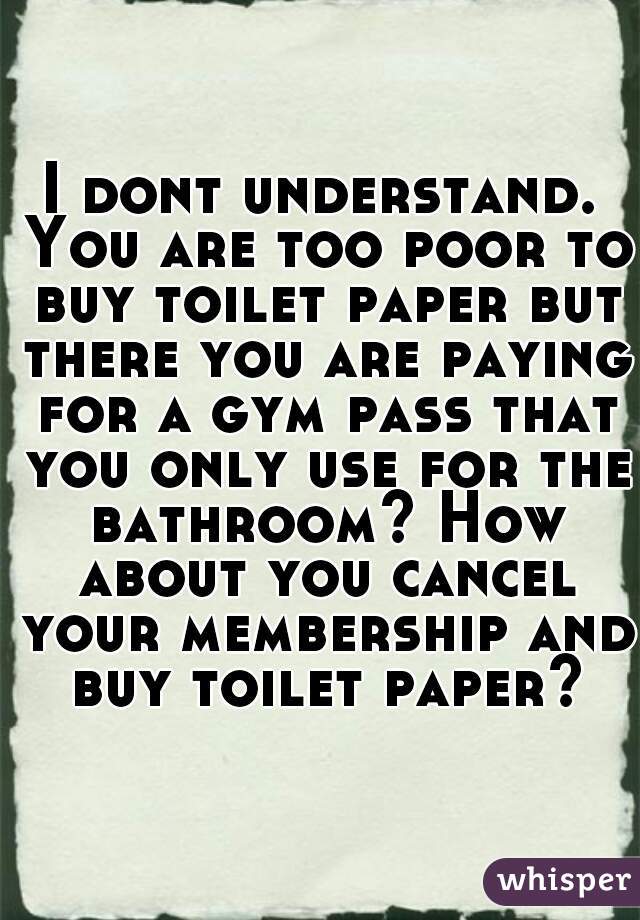 I dont understand. You are too poor to buy toilet paper but there you are paying for a gym pass that you only use for the bathroom? How about you cancel your membership and buy toilet paper?