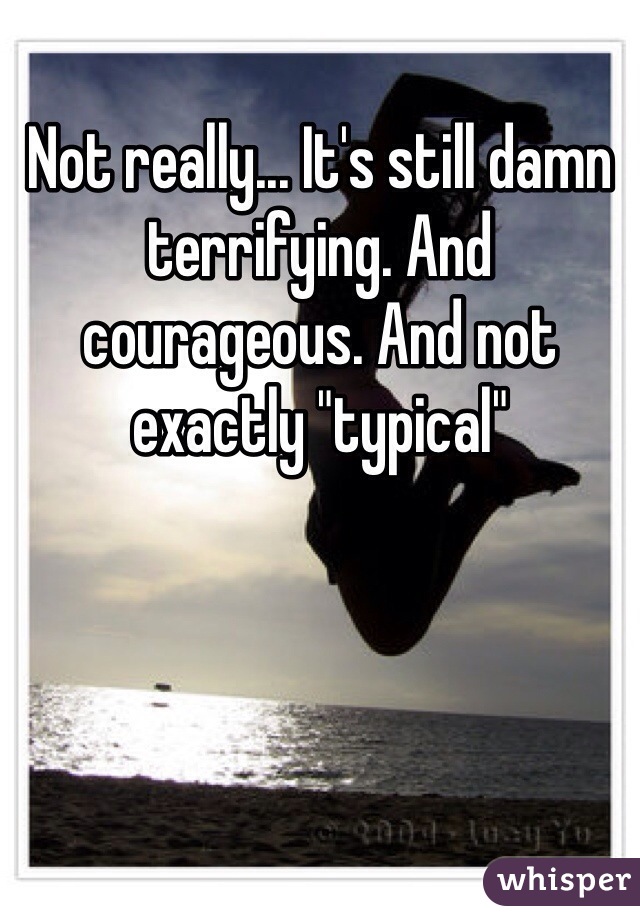 Not really... It's still damn terrifying. And courageous. And not exactly "typical"