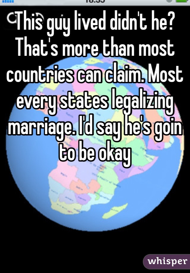 This guy lived didn't he? That's more than most countries can claim. Most every states legalizing marriage. I'd say he's goin to be okay