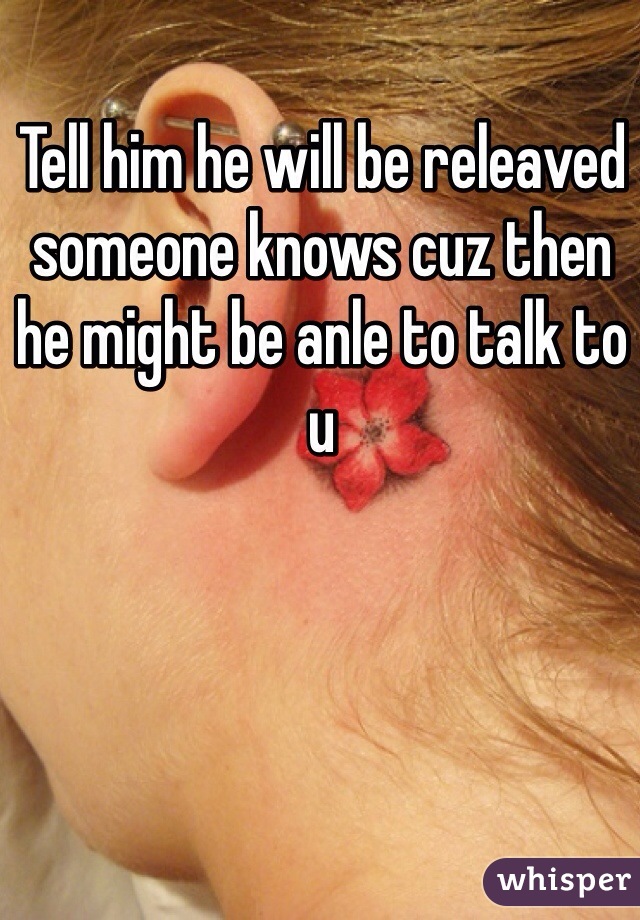 Tell him he will be releaved someone knows cuz then he might be anle to talk to u 