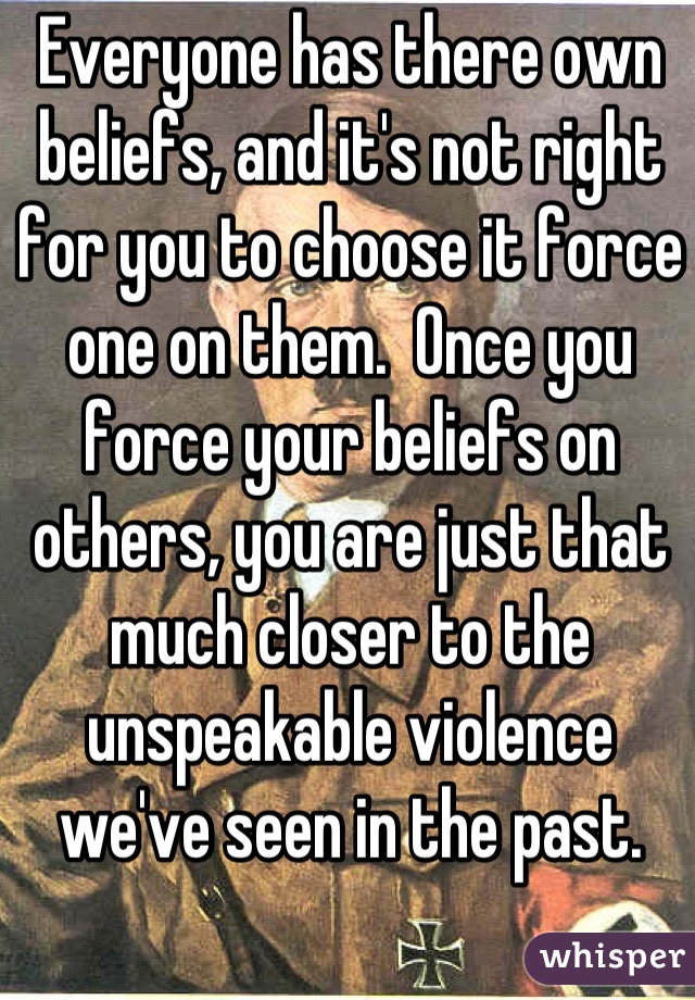 Everyone has there own beliefs, and it's not right for you to choose it force one on them.  Once you force your beliefs on others, you are just that much closer to the unspeakable violence we've seen in the past.