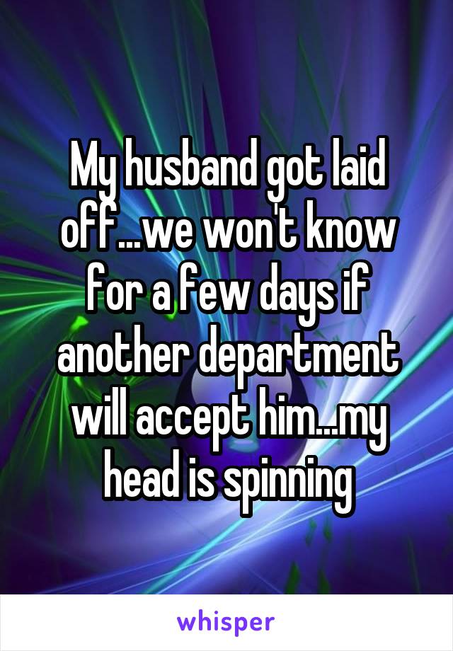My husband got laid off...we won't know for a few days if another department will accept him...my head is spinning