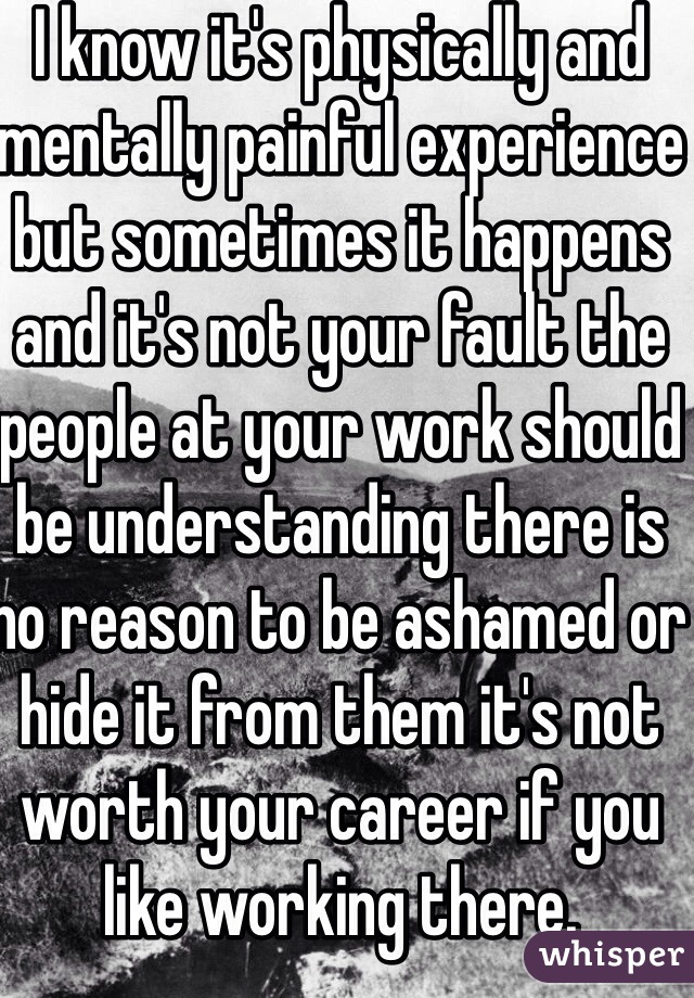 I know it's physically and mentally painful experience but sometimes it happens and it's not your fault the people at your work should be understanding there is no reason to be ashamed or hide it from them it's not worth your career if you like working there. 