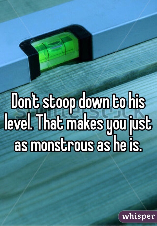 Don't stoop down to his level. That makes you just as monstrous as he is.