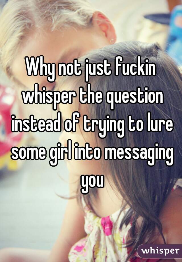 Why not just fuckin whisper the question instead of trying to lure some girl into messaging you