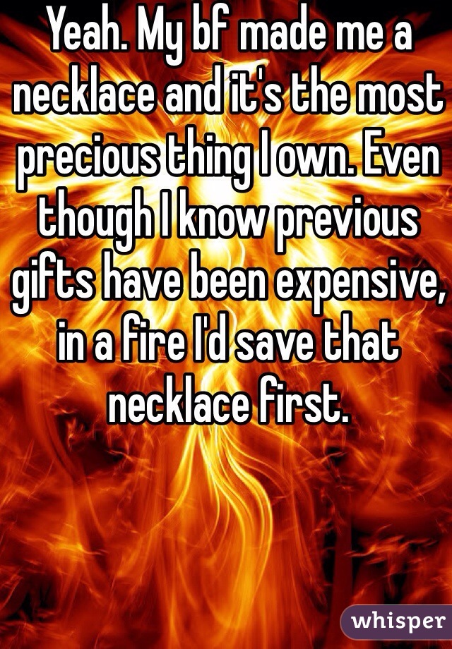Yeah. My bf made me a necklace and it's the most precious thing I own. Even though I know previous gifts have been expensive, in a fire I'd save that necklace first. 