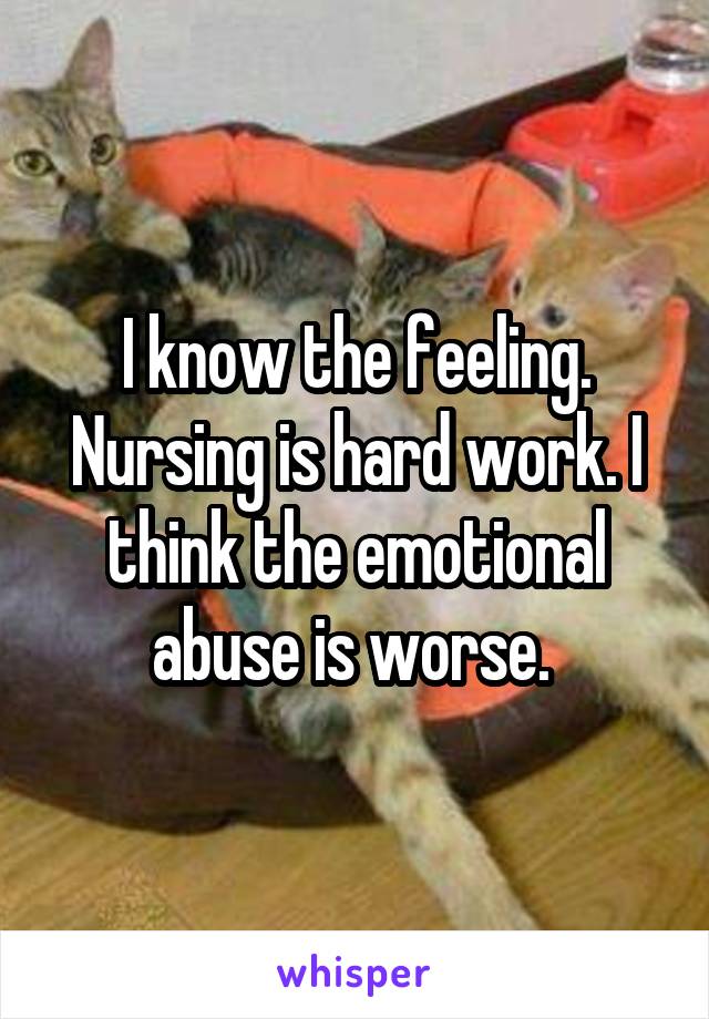 I know the feeling. Nursing is hard work. I think the emotional abuse is worse. 