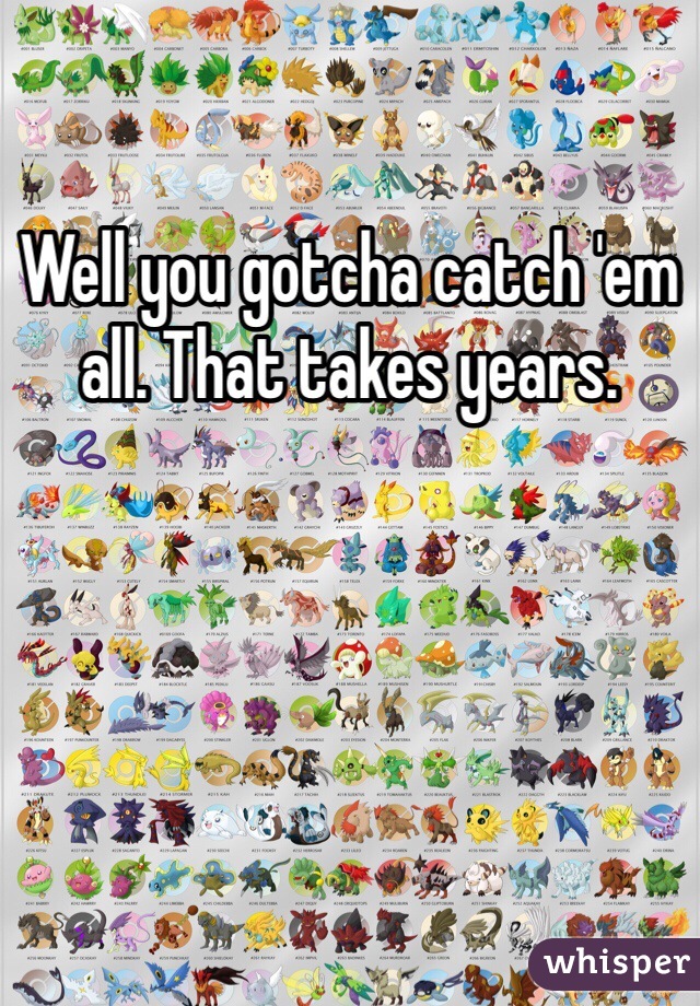 Well you gotcha catch 'em all. That takes years.