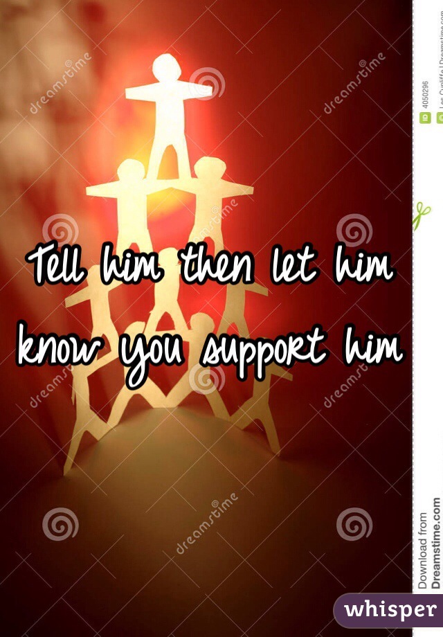 Tell him then let him know you support him 