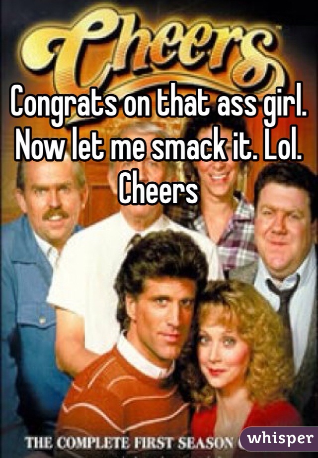 Congrats on that ass girl. Now let me smack it. Lol. Cheers