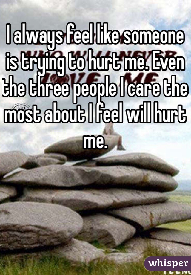 I always feel like someone is trying to hurt me. Even the three people I care the most about I feel will hurt me.