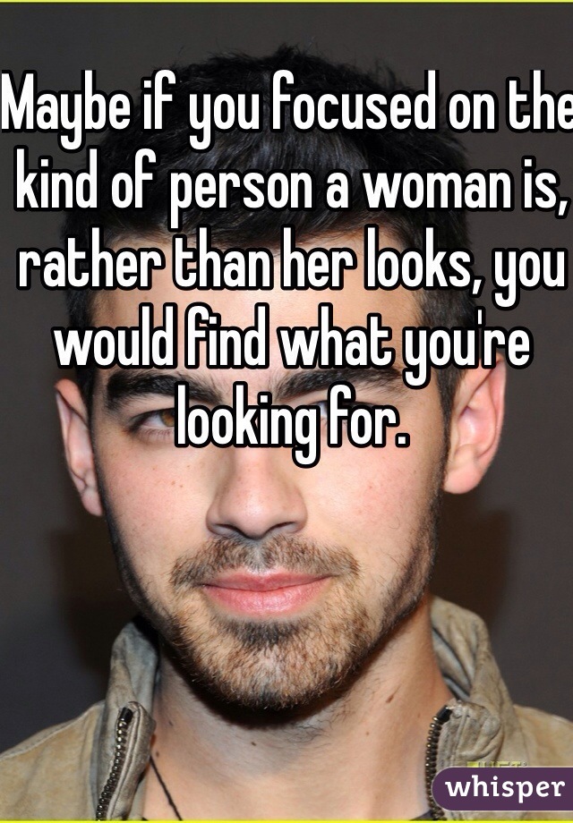 Maybe if you focused on the kind of person a woman is, rather than her looks, you would find what you're looking for.