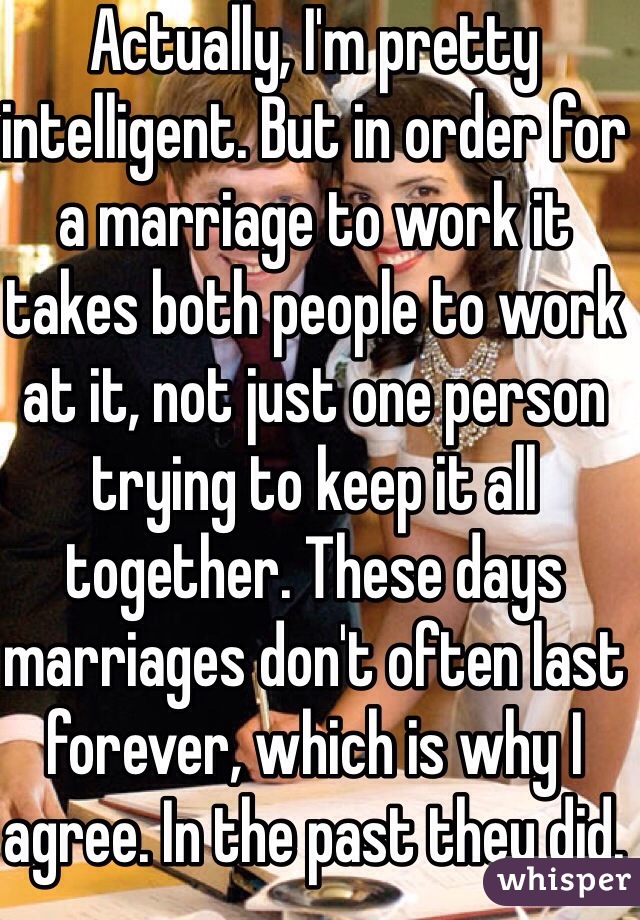 Actually, I'm pretty intelligent. But in order for a marriage to work it takes both people to work at it, not just one person trying to keep it all together. These days marriages don't often last forever, which is why I agree. In the past they did. We need to evolve with the times. And I am not a dude. 