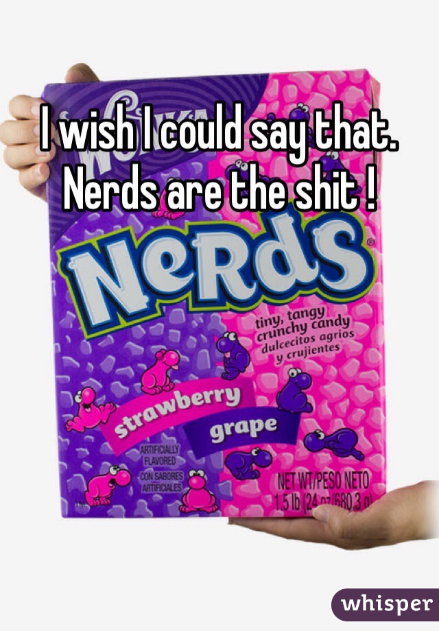 I wish I could say that. Nerds are the shit !