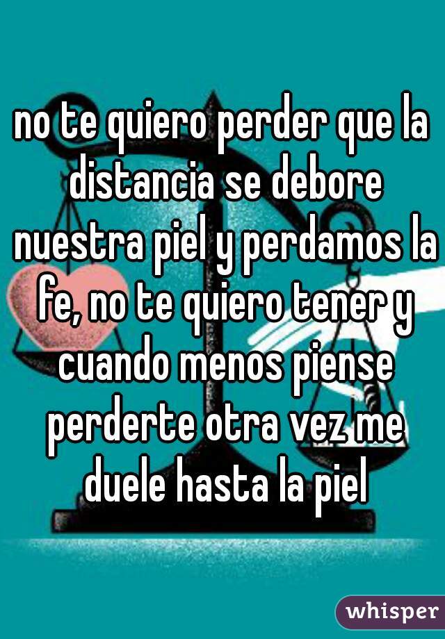 no te quiero perder que la distancia se debore nuestra piel y perdamos la fe, no te quiero tener y cuando menos piense perderte otra vez me duele hasta la piel