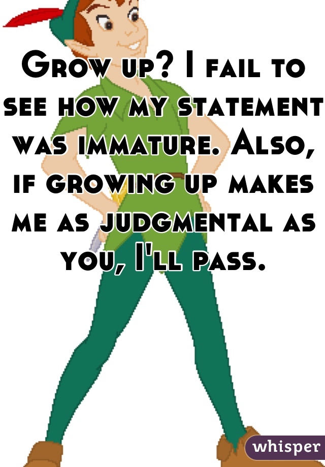 Grow up? I fail to see how my statement was immature. Also, if growing up makes me as judgmental as you, I'll pass.