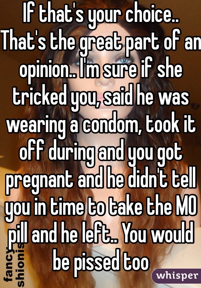 If that's your choice.. That's the great part of an opinion.. I'm sure if she tricked you, said he was wearing a condom, took it off during and you got pregnant and he didn't tell you in time to take the MO pill and he left.. You would be pissed too
