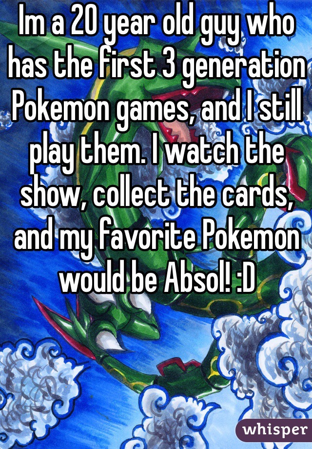 Im a 20 year old guy who has the first 3 generation Pokemon games, and I still play them. I watch the show, collect the cards, and my favorite Pokemon would be Absol! :D