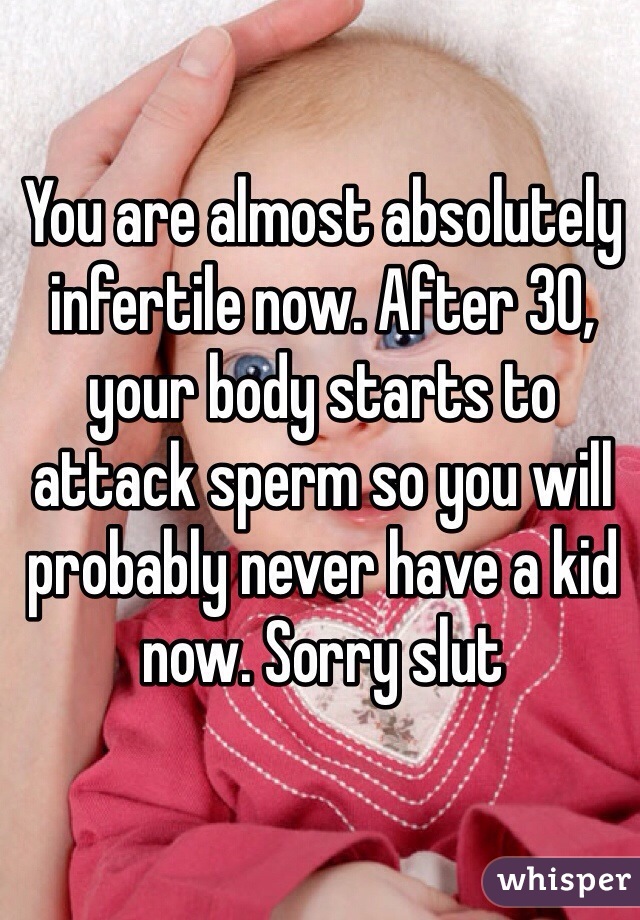 You are almost absolutely infertile now. After 30, your body starts to attack sperm so you will probably never have a kid now. Sorry slut