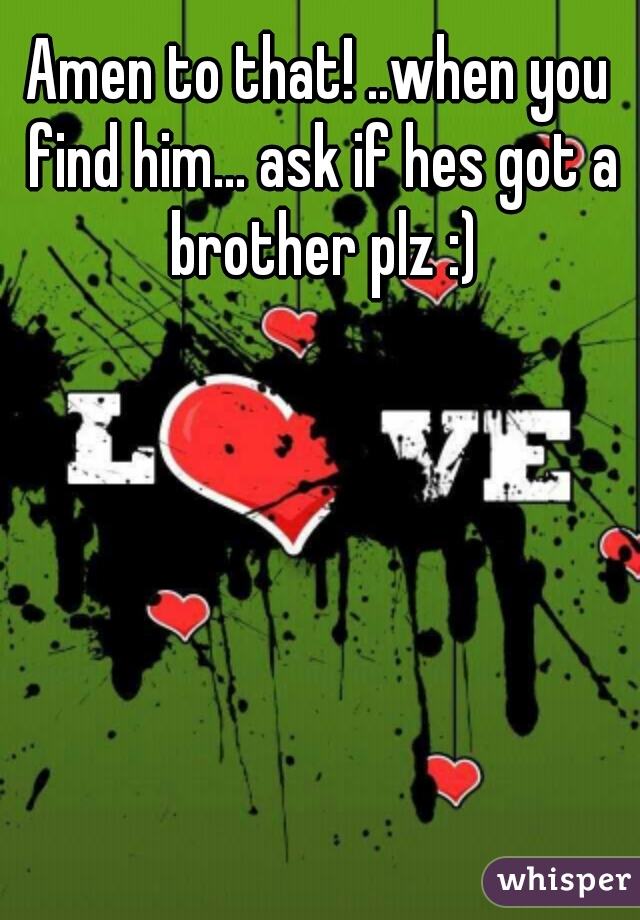 Amen to that! ..when you find him... ask if hes got a brother plz :)