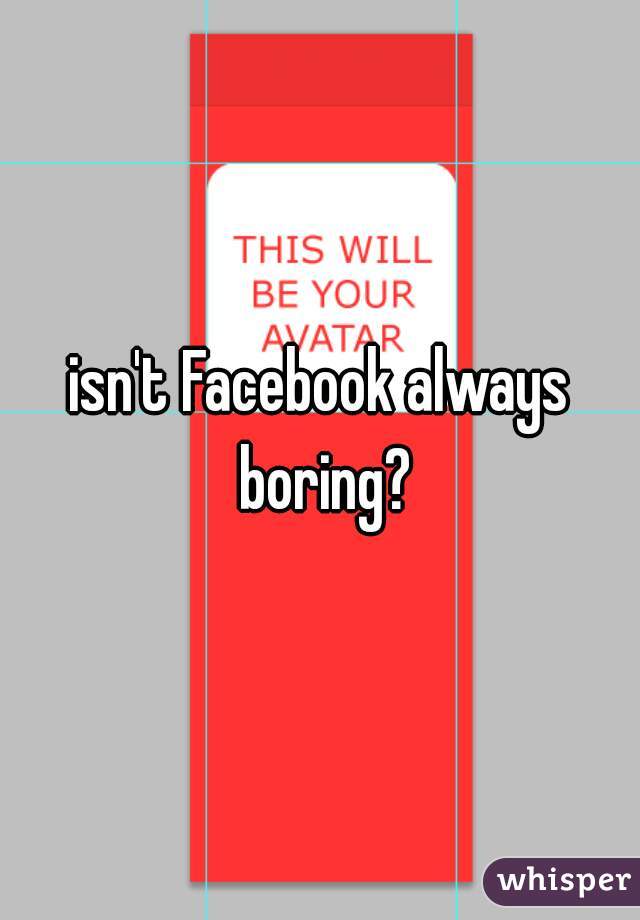 isn't Facebook always boring?