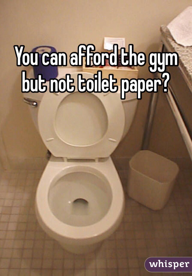 You can afford the gym but not toilet paper?