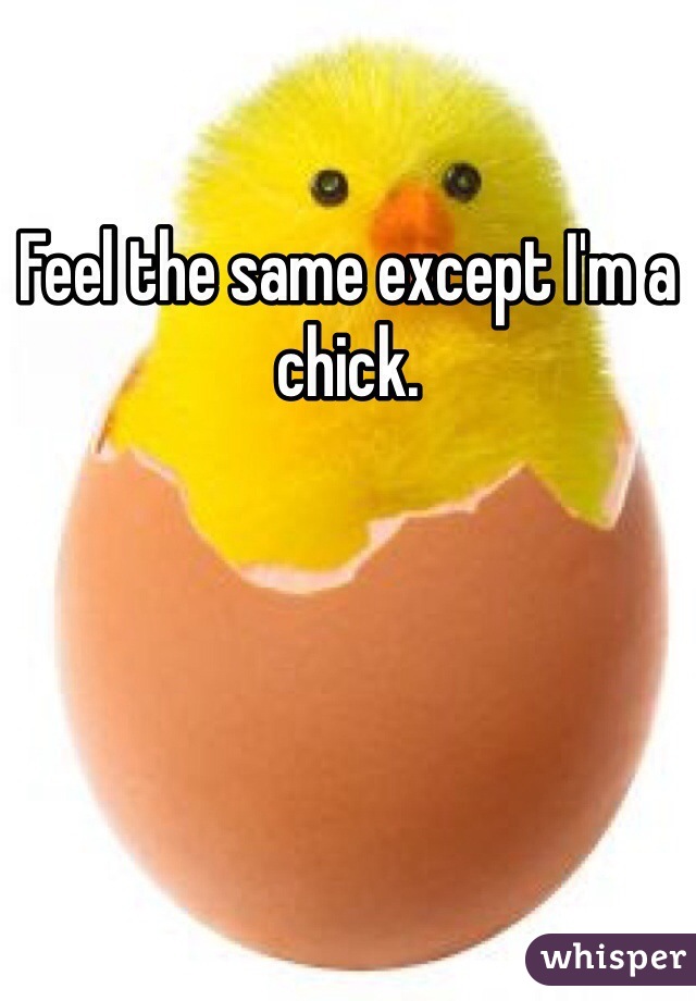 Feel the same except I'm a chick.