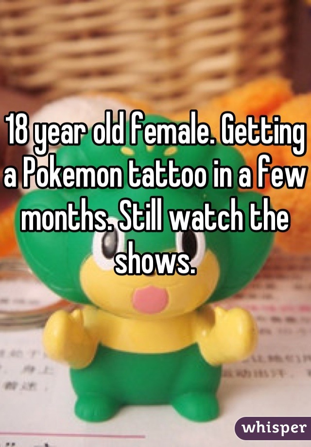 18 year old female. Getting a Pokemon tattoo in a few months. Still watch the shows.