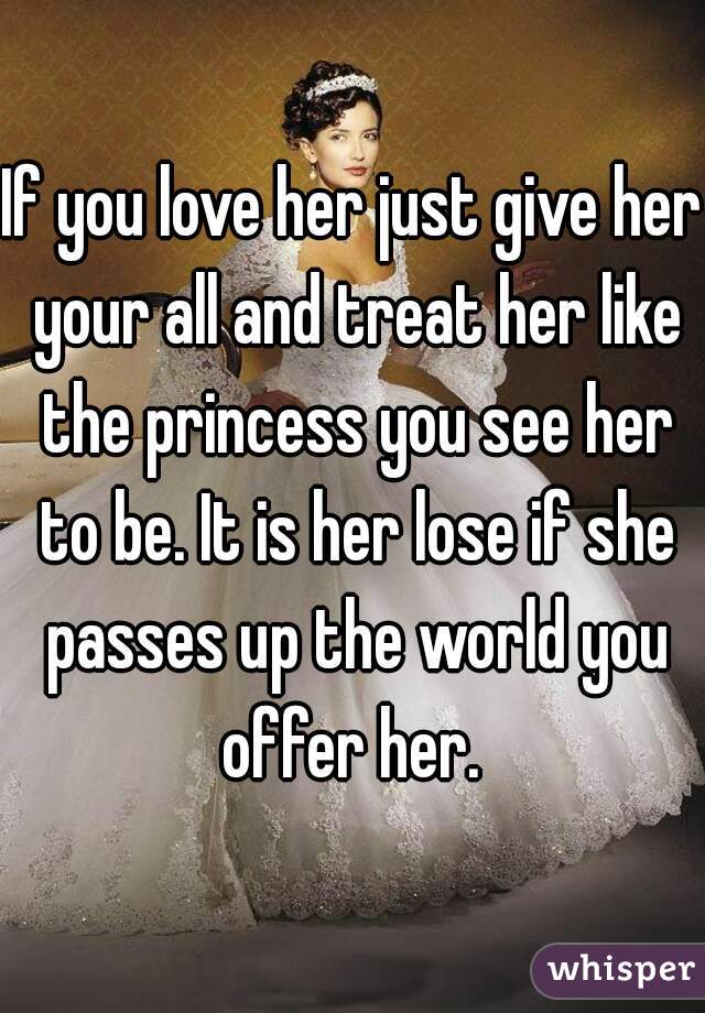 If you love her just give her your all and treat her like the princess you see her to be. It is her lose if she passes up the world you offer her. 