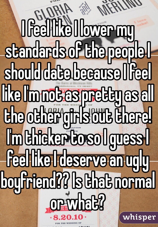 I feel like I lower my standards of the people I should date because I feel like I'm not as pretty as all the other girls out there! I'm thicker to so I guess I feel like I deserve an ugly boyfriend?? Is that normal or what?