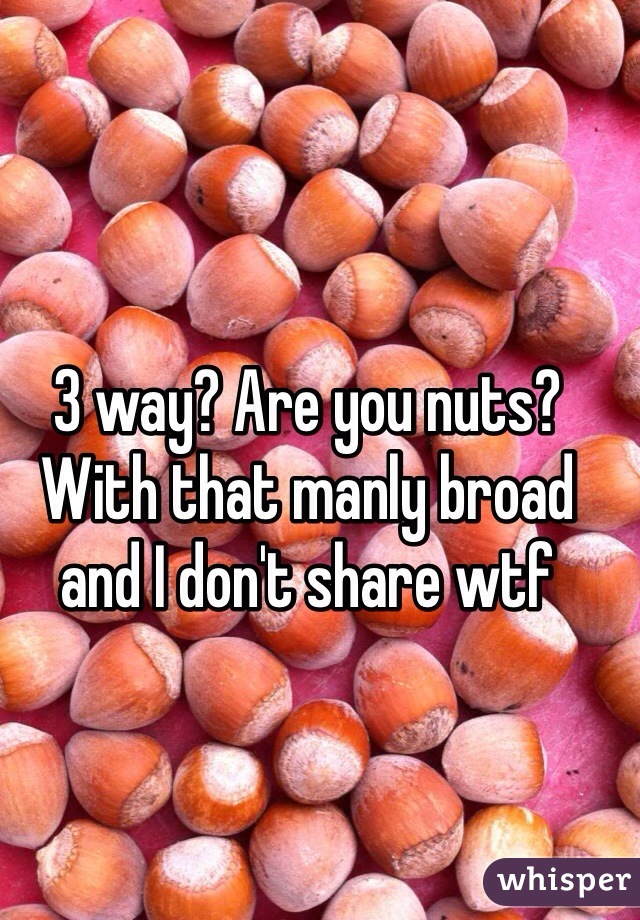 3 way? Are you nuts? With that manly broad and I don't share wtf 